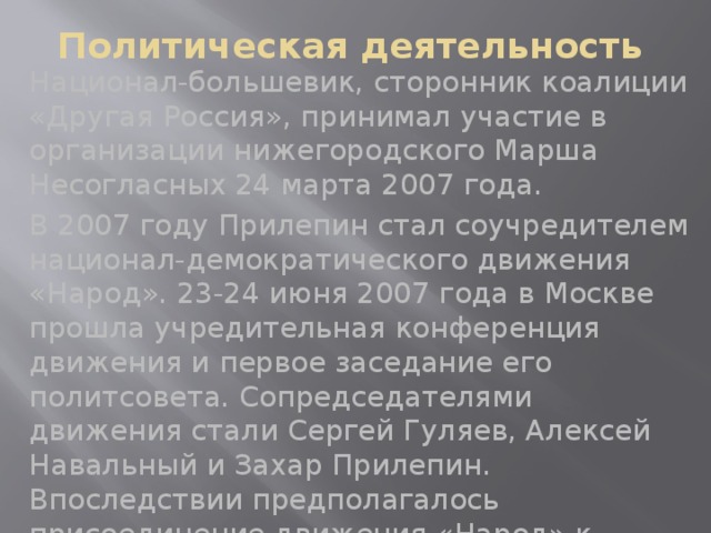 Политическая деятельность Национал-большевик, сторонник коалиции «Другая Россия», принимал участие в организации нижегородского Марша Несогласных 24 марта 2007 года. В 2007 году Прилепин стал соучредителем национал-демократического движения «Народ». 23-24 июня 2007 года в Москве прошла учредительная конференция движения и первое заседание его политсовета. Сопредседателями движения стали Сергей Гуляев, Алексей Навальный и Захар Прилепин. Впоследствии предполагалось присоединение движения «Народ» к коалиции «Другая Россия», но этого не произошло.  