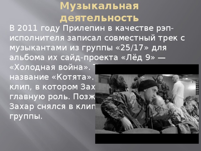 Музыкальная деятельность В 2011 году Прилепин в качестве рэп-исполнителя записал совместный трек с музыкантами из группы «25/17» для альбома их сайд-проекта «Лёд 9» — «Холодная война». Трек получил название «Котята». На него был снят клип, в котором Захар Прилепин сыграл главную роль. Позже, в марте 2013, Захар снялся в клипе «Топоры» этой же группы.