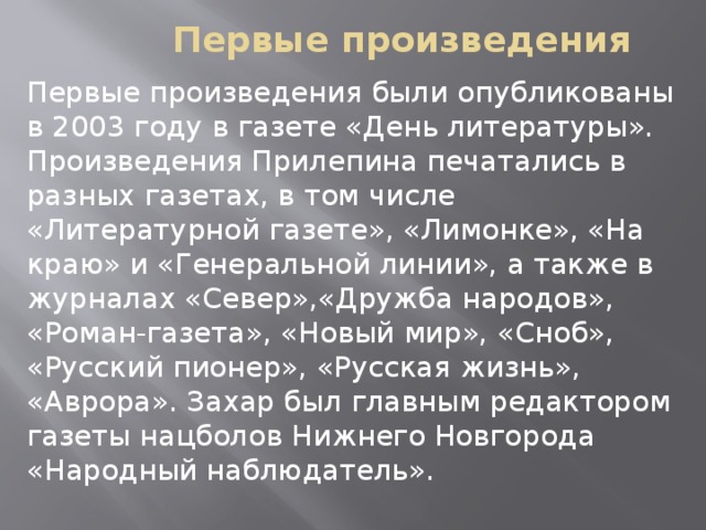 Первые произведения Первые произведения были опубликованы в 2003 году в газете «День литературы». Произведения Прилепина печатались в разных газетах, в том числе «Литературной газете», «Лимонке», «На краю» и «Генеральной линии», а также в журналах «Север»,«Дружба народов», «Роман-газета», «Новый мир», «Сноб», «Русский пионер», «Русская жизнь», «Аврора». Захар был главным редактором газеты нацболов Нижнего Новгорода «Народный наблюдатель».