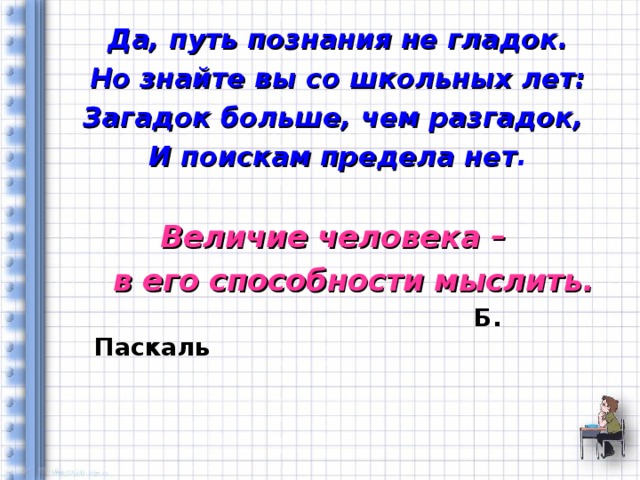 Да, путь познания не гладок. Но знайте вы со школьных лет: Загадок больше, чем разгадок, И поискам предела нет .  Величие человека –  в его способности мыслить.  Б. Паскаль