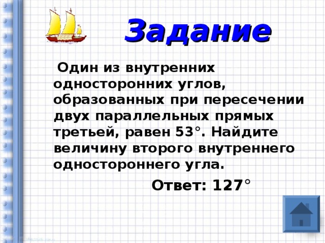 Задание  Один из внутренних односторонних углов, образованных при пересечении двух параллельных прямых третьей, равен 53 ° . Найдите величину второго внутреннего одностороннего угла.  Ответ: 127 °