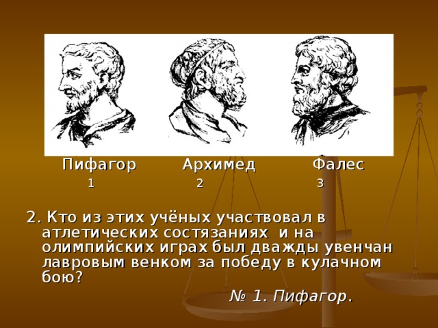 Пифагор Архимед Фалес  1 2 3 2. Кто из этих учёных участвовал в атлетических состязаниях и на олимпийских играх был дважды увенчан лавровым венком за победу в кулачном бою? № 1. Пифагор .