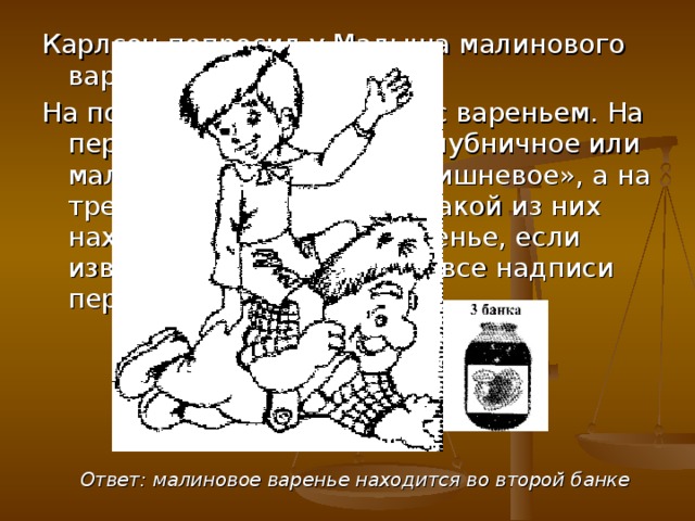 Карлсон попросил у Малыша малинового варенья. На полке стояли три банки с вареньем. На первой было написано «Клубничное или малиновое», на второй «Вишневое», а на третьей «Малиновое». В какой из них находится малиновое варенье, если известно, что фрекен Бок все надписи перепутала? Ответ: малиновое варенье находится во второй банке