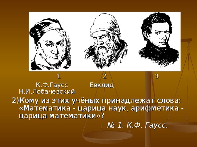 1 2 3  К.Ф.Гаусс Евклид Н.И.Лобачевский 2)Кому из этих учёных принадлежат слова: «Математика - царица наук, арифметика - царица математики»? № 1. К.Ф. Гаусс.