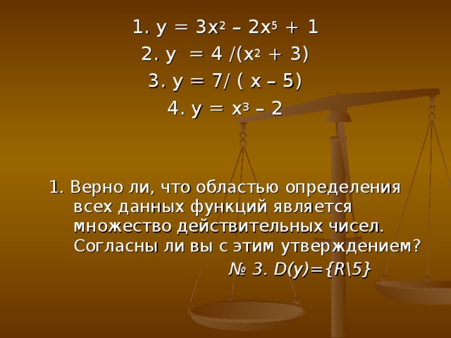 1. у = 3х 2 – 2х 5 + 1 2. у = 4 /(х 2 + 3) 3. у = 7/ ( х – 5) 4. у = х 3 – 2 1. Верно ли, что областью определения всех данных функций является множество действительных чисел. Согласны ли вы с этим утверждением? 1. Верно ли, что областью определения всех данных функций является множество действительных чисел. Согласны ли вы с этим утверждением? № 3. D (у) ={R\5}