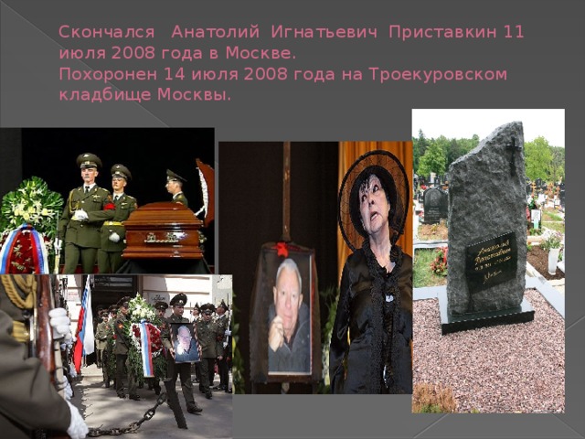 Скончался Анатолий Игнатьевич Приставкин 11 июля 2008 года в Москве.  Похоронен 14 июля 2008 года на Троекуровском кладбище Москвы.