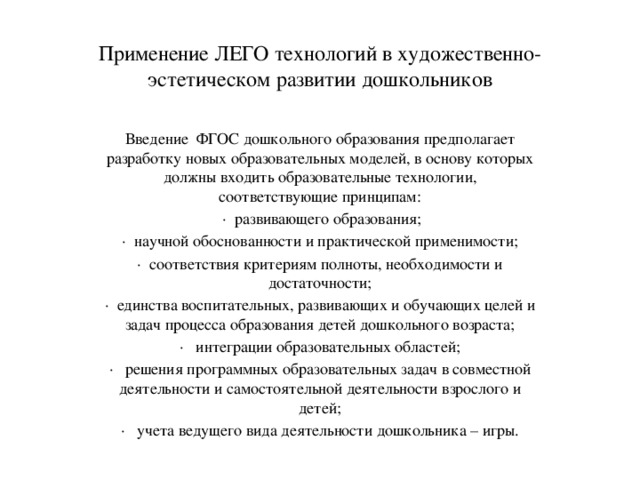 Применение ЛЕГО технологий в художественно-эстетическом развитии дошкольников Введение  ФГОС дошкольного образования предполагает разработку новых образовательных моделей, в основу которых должны входить образовательные технологии, соответствующие принципам:   ·  развивающего образования; ·  научной обоснованности и практической применимости; ·  соответствия критериям полноты, необходимости и достаточности; ·  единства воспитательных, развивающих и обучающих целей и задач процесса образования детей дошкольного возраста; ·   интеграции образовательных областей; ·   решения программных образовательных задач в совместной деятельности и самостоятельной деятельности взрослого и детей; ·   учета ведущего вида деятельности дошкольника – игры.