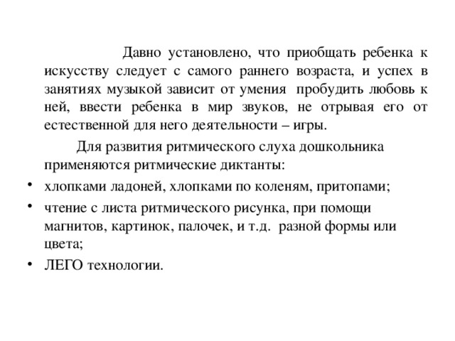 Давно установлено, что приобщать ребенка к искусству следует с самого раннего возраста, и успех в занятиях музыкой зависит от умения пробудить любовь к ней, ввести ребенка в мир звуков, не отрывая его от естественной для него деятельности – игры.  Для развития ритмического слуха дошкольника применяются ритмические диктанты: хлопками ладоней, хлопками по коленям, притопами; чтение с листа ритмического рисунка, при помощи магнитов, картинок, палочек, и т.д. разной формы или цвета; ЛЕГО технологии.