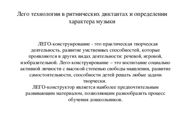 Лего технологии в ритмических диктантах и определении характера музыки  ЛЕГО-конструирование - это практическая творческая деятельность, развитие умственных способностей, которые проявляются в других видах деятельности: речевой, игровой, изобразительной. Лего-конструирование – это воспитание социально активной личности с высокой степенью свободы мышления, развитие самостоятельности, способности детей решать любые задачи творчески.   ЛЕГО-конструктор является наиболее предпочтительным развивающим материалом, позволяющим разнообразить процесс обучения дошкольников.