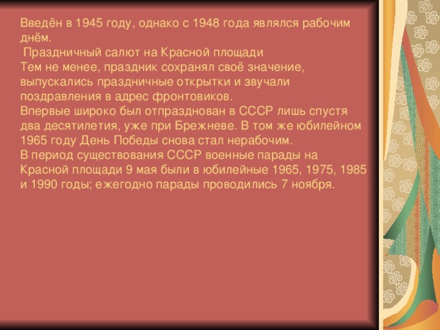 Введён в 1945 году, однако с 1948 года являлся рабочим днём.  Праздничный салют на Красной площади Тем не менее, праздник сохранял своё значение, выпускались праздничные открытки и звучали поздравления в адрес фронтовиков. Впервые широко был отпразднован в СССР лишь спустя два десятилетия, уже при Брежневе. В том же юбилейном 1965 году День Победы снова стал нерабочим. В период существования СССР военные парады на Красной площади 9 мая были в юбилейные 1965, 1975, 1985 и 1990 годы; ежегодно парады проводились 7 ноября.