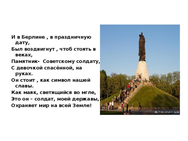 И в Берлине , в праздничную дату, Был воздвигнут , чтоб стоять в веках, Памятник-  Советскому солдату, С девочкой спасённой, на руках. Он стоит , как символ нашей славы. Как маяк, светящийся во мгле, Это он – солдат, моей державы, Охраняет мир на всей Земле!  