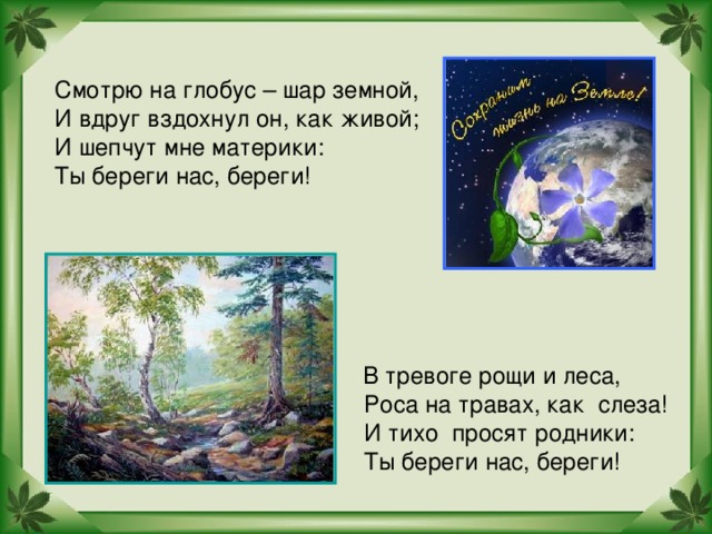 Смотрю на глобус – шар земной, И вдруг вздохнул он, как живой; И шепчут мне материки: Ты береги нас, береги!  В тревоге рощи и леса,  Роса на травах, как слеза!  И тихо просят родники:  Ты береги нас, береги!