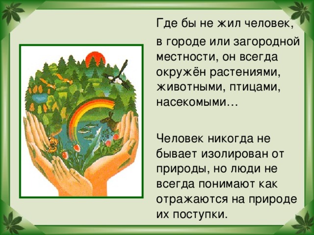 Где бы не жил человек,  в городе или загородной местности, он всегда окружён растениями, животными, птицами, насекомыми…  Человек никогда не бывает изолирован от природы, но люди не всегда понимают как отражаются на природе их поступки.