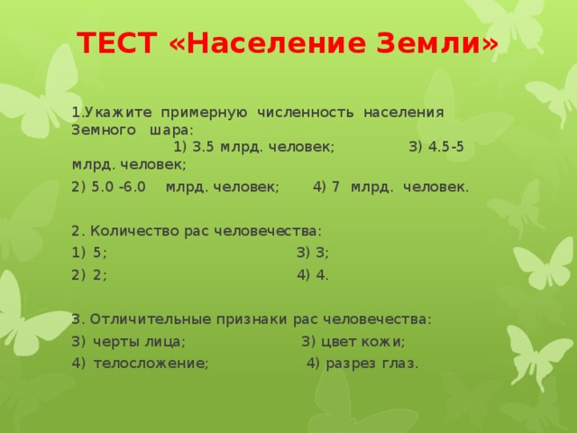 ТЕСТ «Население Земли» 1.Укажите примерную численность населения Земного шара: 1) 3.5 млрд. человек; 3) 4.5-5 млрд. человек; 2) 5.0 -6.0 млрд. человек; 4) 7 млрд. человек. 2. Количество рас человечества: 5; 3) 3; 2; 4) 4. 3. Отличительные признаки рас человечества: