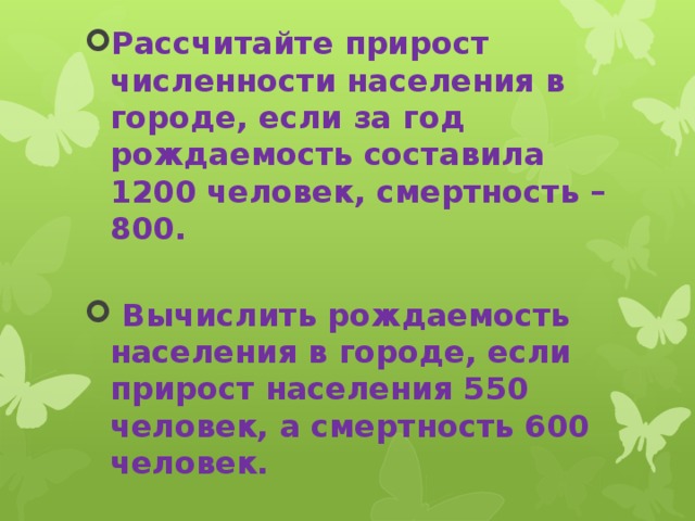 Рассчитайте прирост численности населения в городе, если за год рождаемость составила 1200 человек, смертность – 800.   Вычислить рождаемость населения в городе, если прирост населения 550 человек, а смертность 600 человек.