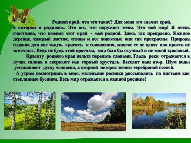 Родной край, что это такое? Для меня это значит край, в котором я родилась. Это все, что окружает меня. Это мой мир! Я очень счастлива, что именно этот край  - мой родной. Здесь так прекрасно. Каждое деревце, каждый листик, птицы и все животные они так прекрасны. Природа создала для нас такую  красоту,  к сожалению, многие ее не ценят или просто не замечают. Ведь не будь этой красоты,  мир был бы скучный и не такой красивый.           Красоту  родного края нельзя передать словами. Гладь  реки  отражается в лучах солнца и сверкают как горный хрусталь. Веселит наш взор. Шум воды  успокаивает  душу человека, а озорной  ветерок звенит серебряной песней.   А утром посмотришь в окно, маленькие росинки рассыпались  по листьям как стеклянные бусинки. Весь мир отражается в каждой росинке!