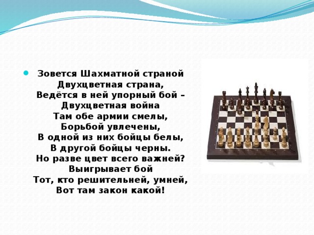 Зовется Шахматной страной  Двухцветная страна,  Ведётся в ней упорный бой –  Двухцветная война  Там обе армии смелы,  Борьбой увлечены,  В одной из них бойцы белы,  В другой бойцы черны.  Но разве цвет всего важней?  Выигрывает бой  Тот, кто решительней, умней,  Вот там закон какой!