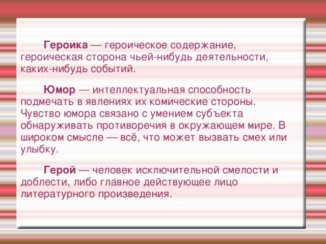 Героика — героическое содержание, героическая сторона чьей-нибудь деятельности, каких-нибудь событий.  Юмор — интеллектуальная способность подмечать в явлениях их комические стороны.   Чувство юмора связано с умением субъекта обнаруживать противоречия в окружающем мире. В широком смысле — всё, что может вызвать смех или улыбку.  Герой — человек исключительной смелости и доблести, либо главное действующее лицо литературного произведения.