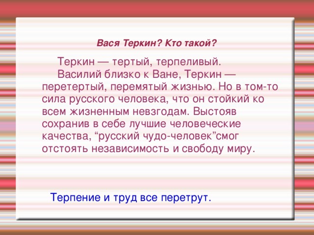 Вася Теркин? Кто такой? Теркин — тертый, терпеливый. Василий близко к Ване, Теркин — Теркин — тертый, терпеливый. Василий близко к Ване, Теркин — Теркин — тертый, терпеливый. Василий близко к Ване, Теркин — Теркин — тертый, терпеливый. Василий близко к Ване, Теркин — перетертый, перемятый жизнью. Но в том-то сила русского человека, что он стойкий ко всем жизненным невзгодам. Выстояв сохранив в себе лучшие человеческие качества, “русский чудо-человек”смог отстоять независимость и свободу миру. перетертый, перемятый жизнью. Но в том-то сила русского человека, что он стойкий ко всем жизненным невзгодам. Выстояв сохранив в себе лучшие человеческие качества, “русский чудо-человек”смог отстоять независимость и свободу миру. перетертый, перемятый жизнью. Но в том-то сила русского человека, что он стойкий ко всем жизненным невзгодам. Выстояв сохранив в себе лучшие человеческие качества, “русский чудо-человек”смог отстоять независимость и свободу миру. Терпение и труд все перетрут.