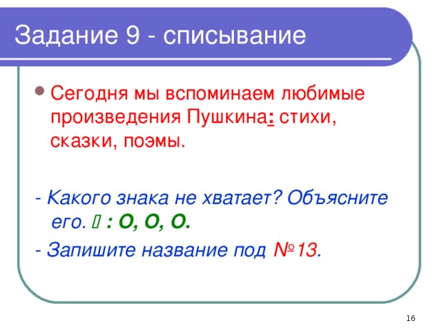 Задание 9 - списывание Сегодня мы вспоминаем любимые произведения Пушкина : стихи, сказки, поэмы. - Какого знака не хватает? Объясните его.  : O, O, O. - Запишите название под №13 .