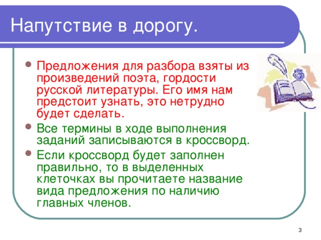 Напутствие в дорогу. Предложения для разбора взяты из произведений поэта, гордости русской литературы. Его имя нам предстоит узнать, это нетрудно будет сделать. Все термины в ходе выполнения заданий записываются в кроссворд. Если кроссворд будет заполнен правильно, то в выделенных клеточках вы прочитаете название вида предложения по наличию главных членов.