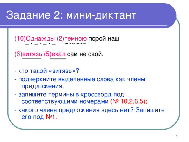 Задание 2: мини-диктант (10)Однажды  (2)темною порой наш  − ∙ − ∙ − ∙ −  ~~~~~~ (6)витязь (5)ехал сам не свой. - кто такой «витязь»? - подчеркните выделенные слова как члены предложения; - запишите термины в кроссворд под соответствующими номерами (№ 10,2,6,5); - какого члена предложения здесь нет? Запишите его под №1.