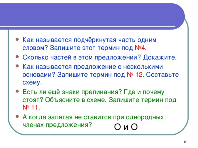 Как называется подчёркнутая часть одним словом? Запишите этот термин под №4 . Сколько частей в этом предложении? Докажите. Как называется предложение с несколькими основами? Запишите термин под № 12 . Составьте схему. Есть ли ещё знаки препинания? Где и почему стоят? Объясните в схеме. Запишите термин под № 11. А когда запятая не ставится при однородных членах предложения?