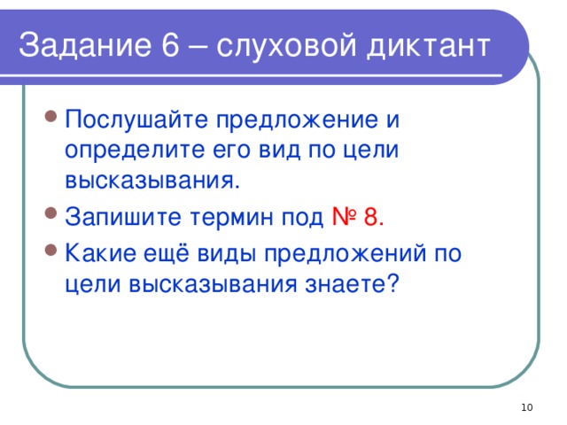 Задание 6 – слуховой диктант Послушайте предложение и определите его вид по цели высказывания. Запишите термин под № 8. Какие ещё виды предложений по цели высказывания знаете?