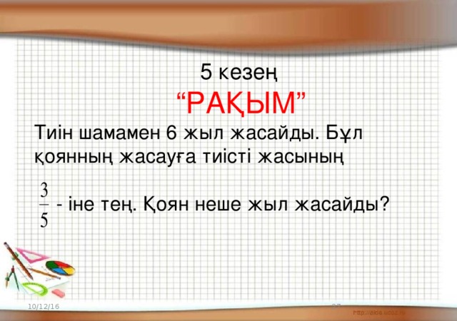 5 кезең  “ РАҚЫМ” Тиін шамамен 6 жыл жасайды. Бұл қоянның жасауға тиісті жасының  - іне тең. Қоян неше жыл жасайды? 10/12/16