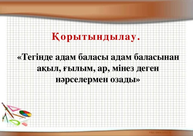 Қорытындылау. «Тегінде адам баласы адам баласынан ақыл, ғылым, ар, мінез деген нәрселермен озады»