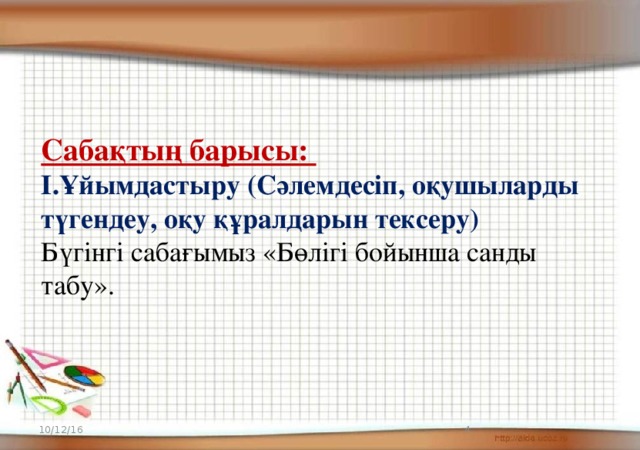 Сабақтың барысы: І.Ұйымдастыру (Сәлемдесіп, оқушыларды түгендеу, оқу құралдарын тексеру) Бүгінгі сабағымыз «Бөлігі бойынша санды табу». 10/12/16