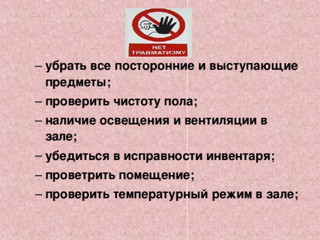 убрать все посторонние и выступающие предметы; проверить чистоту пола; наличие освещения и вентиляции в зале; убедиться в исправности инвентаря; проветрить помещение; проверить температурный режим в зале; убрать все посторонние и выступающие предметы; проверить чистоту пола; наличие освещения и вентиляции в зале; убедиться в исправности инвентаря; проветрить помещение; проверить температурный режим в зале;