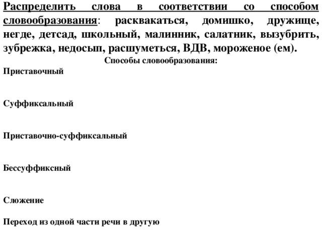 Распределить слова в соответствии со способом словообразования : расквакаться, домишко, дружище, негде, детсад, школьный, малинник, салатник, вызубрить, зубрежка, недосып, расшуметься, ВДВ, мороженое (ем). Способы словообразования: Приставочный   Суффиксальный   Приставочно-суффиксальный   Бессуффиксный   Сложение  Переход из одной части речи в другую