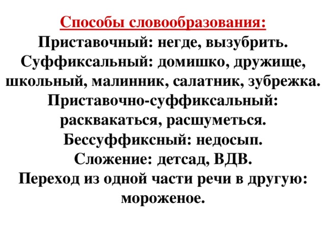 Способы словообразования: Приставочный: негде, вызубрить. Суффиксальный: домишко, дружище, школьный, малинник, салатник, зубрежка. Приставочно-суффиксальный: расквакаться, расшуметься. Бессуффиксный: недосып. Сложение: детсад, ВДВ. Переход из одной части речи в другую: мороженое.