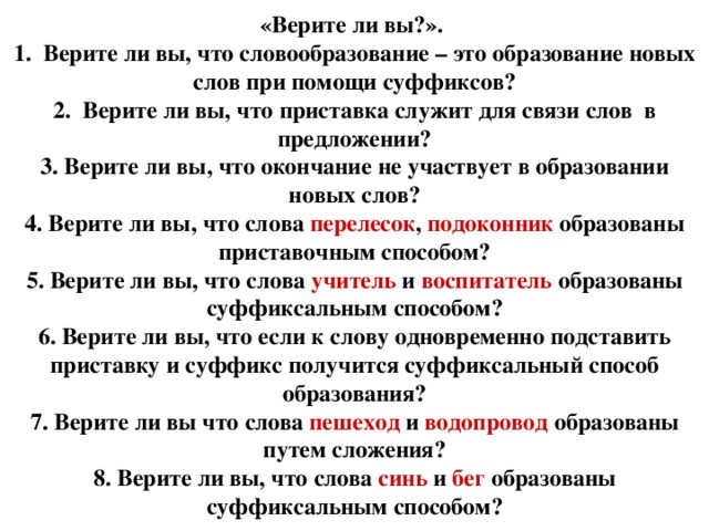 «Верите ли вы?». 1. Верите ли вы, что словообразование – это образование новых слов при помощи суффиксов? 2. Верите ли вы, что приставка служит для связи слов в предложении? 3. Верите ли вы, что окончание не участвует в образовании новых слов? 4. Верите ли вы, что слова перелесок , подоконник образованы приставочным способом? 5. Верите ли вы, что слова учитель и воспитатель образованы суффиксальным способом? 6. Верите ли вы, что если к слову одновременно подставить приставку и суффикс получится суффиксальный способ образования? 7. Верите ли вы что слова пешеход и водопровод образованы путем сложения? 8. Верите ли вы, что слова синь и бег образованы суффиксальным способом?