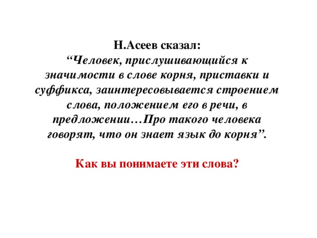 Н.Асеев сказал: “ Человек, прислушивающийся к значимости в слове корня, приставки и суффикса, заинтересовывается строением слова, положением его в речи, в предложении…Про такого человека говорят, что он знает язык до корня”.  Как вы понимаете эти слова?