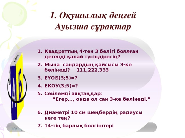 1. Оқушылық деңгей Ауызша сұрақтар Квадраттың 4-тен 3 бөлігі боялған дегенді қалай түсіндіресің? Мына сандардың қайсысы 3-ке бөлінеді? 111,222,333 ЕҮОБ(3;5)=? ЕКОУ(3;5)=? Сөйлемді аяқтаңдар: “Егер..., онда ол сан 3-ке бөлінеді.” Диаметрі 10 см шеңбердің радиусы неге тең? 14-тің барлық бөлгіштері 10/12/16