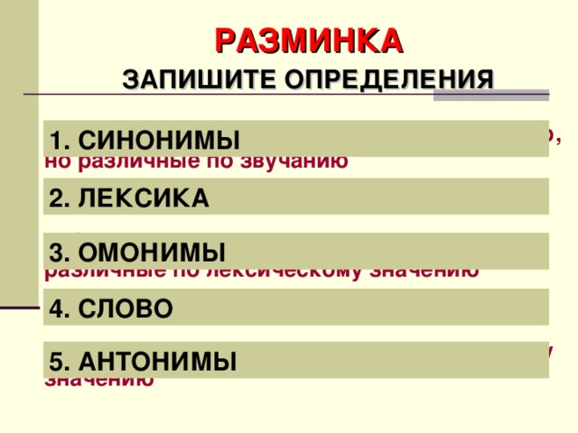 РАЗМИНКА ЗАПИШИТЕ ОПРЕДЕЛЕНИЯ 1. Слова, близкие по лексическому значению, но различные по звучанию 2. Словарный состав языка 3. Слова, одинаковые по звучанию, но различные по лексическому значению 4. Основная единица языка 5. Слова, противоположные по лексическому значению 1. СИНОНИМЫ 2. ЛЕКСИКА 3. ОМОНИМЫ 4. СЛОВО 5. АНТОНИМЫ