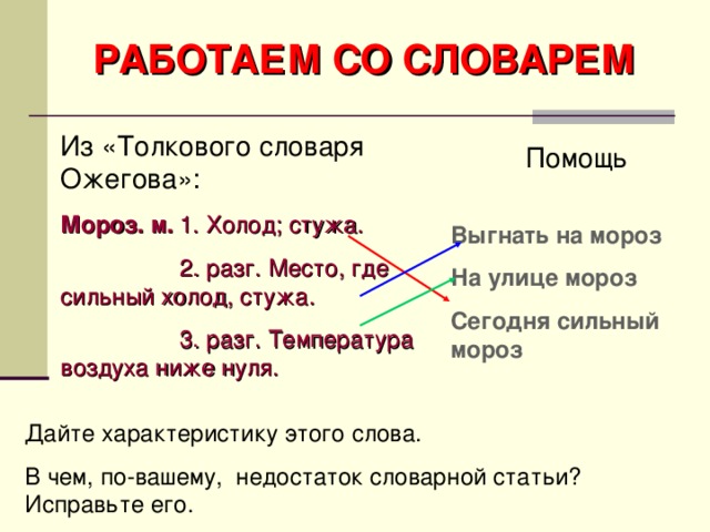 РАБОТАЕМ СО СЛОВАРЕМ Из «Толкового словаря Ожегова»: Мороз. м. 1. Холод; стужа.  2. разг. Место, где сильный холод, стужа.  3. разг. Температура воздуха ниже нуля. Помощь Выгнать на мороз На улице мороз Сегодня сильный мороз Дайте характеристику этого слова. В чем, по-вашему, недостаток словарной статьи? Исправьте его.