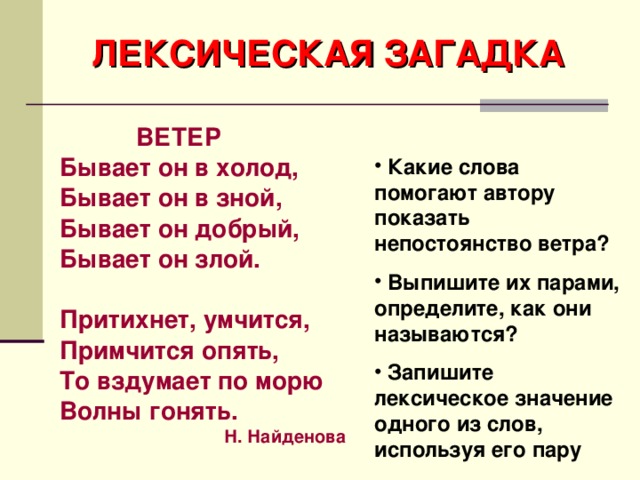 ЛЕКСИЧЕСКАЯ ЗАГАДКА  ВЕТЕР Бывает он в холод, Бывает он в зной, Бывает он добрый, Бывает он злой.  Притихнет, умчится, Примчится опять, То вздумает по морю Волны гонять. Н. Найденова  Какие слова помогают автору показать непостоянство ветра?  Выпишите их парами, определите, как они называются?  Запишите лексическое значение одного из слов, используя его пару