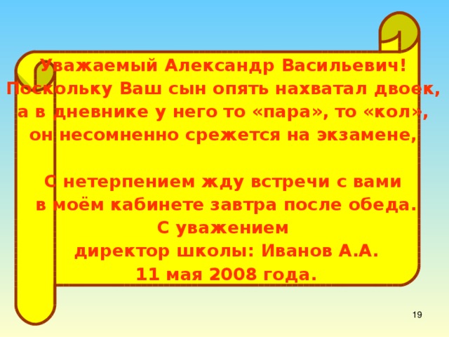 Уважаемый Александр Васильевич! Поскольку Ваш сын опять нахватал двоек, а в дневнике у него то «пара», то «кол», он несомненно срежется на экзамене, и я буду вынужден выставить его из школы. С нетерпением жду встречи с вами в моём кабинете завтра после обеда. С уважением директор школы: Иванов А.А. 11 мая 2008 года.