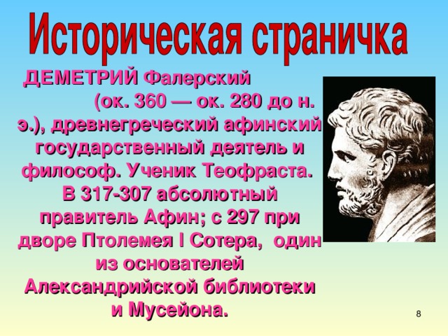 ДЕМЕТРИЙ Фалерский (ок. 360 — ок. 280 до н. э.), древнегреческий афинский государственный деятель и философ. Ученик Теофраста. В 317-307 абсолютный правитель Афин; с 297 при дворе Птолемея I Сотера, один из основателей Александрийской библиотеки и Мусейона. 7