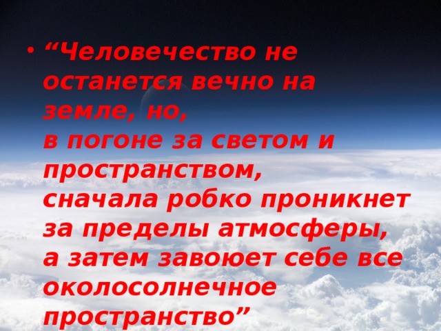 “ Человечество не останется вечно на земле, но,   в погоне за светом и пространством,   сначала робко проникнет за пределы атмосферы,   а затем завоюет себе все околосолнечное пространство”  К. Циолковский