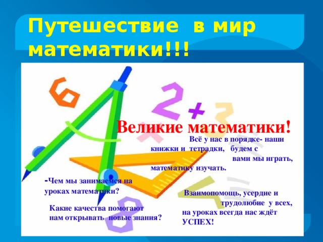 Путешествие в мир математики!!!  Всё у нас в порядке- наши книжки и тетрадки, будем с вами мы играть, математику изучать.           Взаимопомощь, усердие и трудолюбие у всех, на уроках всегда нас ждёт УСПЕХ!               - Чем мы занимаемся на уроках математики?            Какие качества помогают нам открывать новые знания? Великие математики!