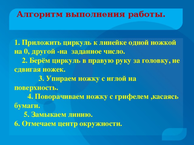 Алгоритм выполнения работы.   1. Приложить циркуль к линейке одной ножкой на 0, другой -на заданное число.  2. Берём циркуль в правую руку за головку, не сдвигая ножек.  3. Упираем ножку с иглой на поверхность.  4. Поворачиваем ножку с грифелем ,касаясь бумаги.  5. Замыкаем линию. 6. Отмечаем центр окружности.