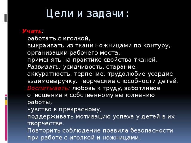 Цели и задачи: Учить :  работать с иголкой,  выкраивать из ткани ножницами по контуру,  организации рабочего места,  применять на практике свойства тканей.  Развивать: усидчивость, старание, аккуратность, терпение, трудолюбие усердие взаимовыручку, творческие способности детей.  Воспитывать:  любовь к труду, заботливое отношение к собственному выполнению работы,  чувство к прекрасному,  поддерживать мотивацию успеха у детей в их творчестве.  Повторить соблюдение правила безопасности при работе с иголкой и ножницами.