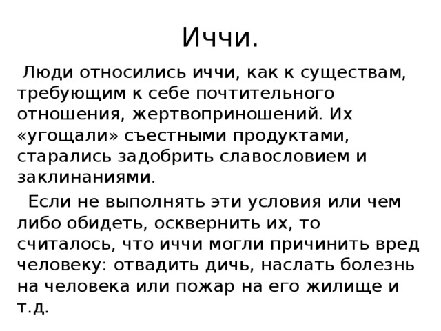 Иччи.  Люди относились иччи, как к существам, требующим к себе почтительного отношения, жертвоприношений. Их «угощали» съестными продуктами, старались задобрить славословием и заклинаниями.  Если не выполнять эти условия или чем либо обидеть, осквернить их, то считалось, что иччи могли причинить вред человеку: отвадить дичь, наслать болезнь на человека или пожар на его жилище и т.д.