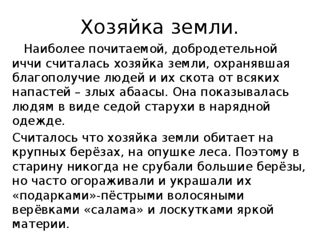 Хозяйка земли.  Наиболее почитаемой, добродетельной иччи считалась хозяйка земли, охранявшая благополучие людей и их скота от всяких напастей – злых абаасы. Она показывалась людям в виде седой старухи в нарядной одежде. Считалось что хозяйка земли обитает на крупных берёзах, на опушке леса. Поэтому в старину никогда не срубали большие берёзы, но часто огораживали и украшали их «подарками»-пёстрыми волосяными верёвками «салама» и лоскутками яркой материи.