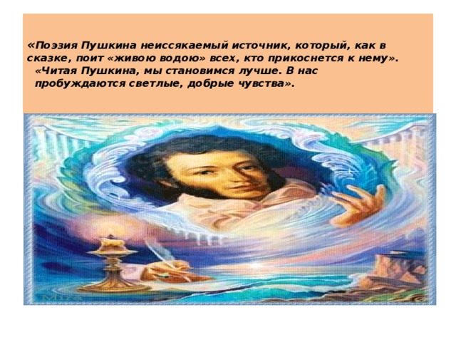 « Поэзия Пушкина неиссякаемый источник, который, как в сказке, поит «живою водою» всех, кто прикоснется к нему».    «Читая Пушкина, мы становимся лучше. В нас  пробуждаются светлые, добрые чувства».