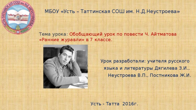 МБОУ «Усть – Таттинская СОШ им. Н.Д.Неустроева» Тема урока: Обобщающий урок по повести Ч. Айтматова «Ранние журавли» в 7 классе. Урок разработали: учителя русского языка и литературы Дягилева З.И., Неустроева В.П., Постникова Ж.И. Усть - Татта 2016г.